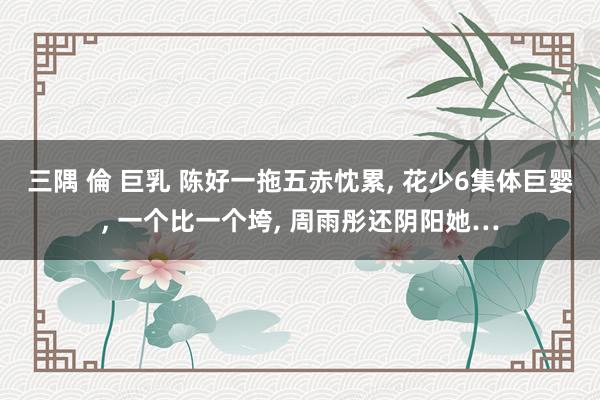 三隅 倫 巨乳 陈好一拖五赤忱累, 花少6集体巨婴, 一个比一个垮, 周雨彤还阴阳她…