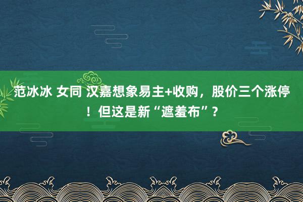 范冰冰 女同 汉嘉想象易主+收购，股价三个涨停！但这是新“遮羞布”？