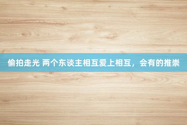 偷拍走光 两个东谈主相互爱上相互，会有的推崇