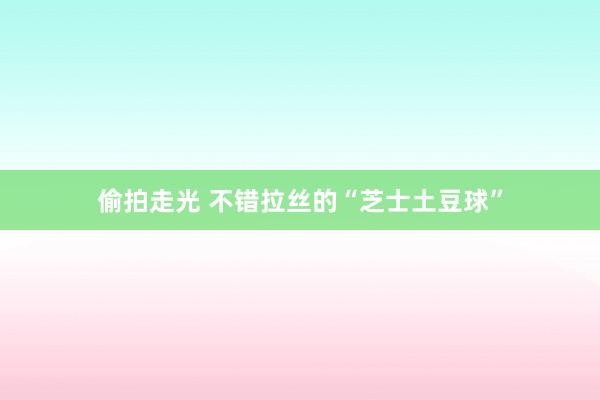 偷拍走光 不错拉丝的“芝士土豆球”
