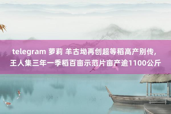 telegram 萝莉 羊古坳再创超等稻高产别传， 王人集三年一季稻百亩示范片亩产逾1100公斤