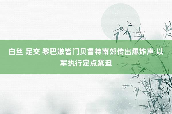 白丝 足交 黎巴嫩皆门贝鲁特南郊传出爆炸声 以军执行定点紧迫