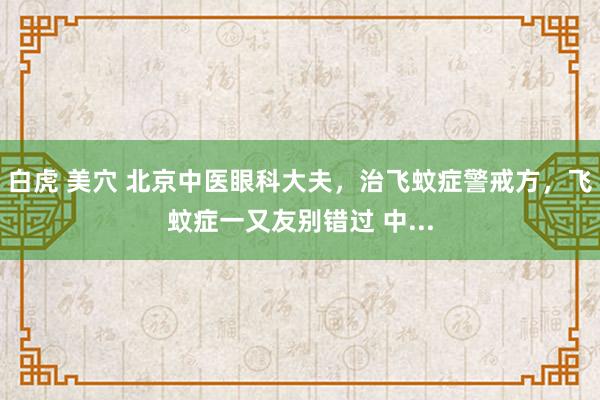 白虎 美穴 北京中医眼科大夫，治飞蚊症警戒方，飞蚊症一又友别错过 中...
