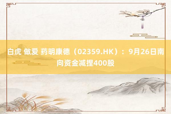 白虎 做爱 药明康德（02359.HK）：9月26日南向资金减捏400股