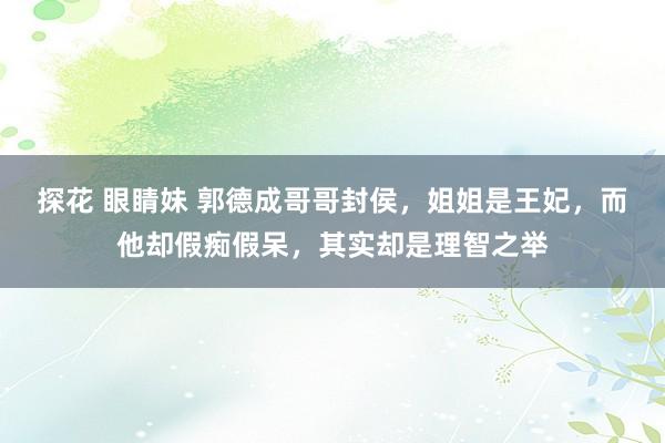 探花 眼睛妹 郭德成哥哥封侯，姐姐是王妃，而他却假痴假呆，其实却是理智之举