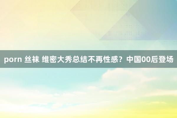 porn 丝袜 维密大秀总结不再性感？中国00后登场