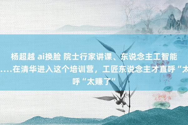 杨超越 ai换脸 院士行家讲课、东说念主工智能推行……在清华进入这个培训营，工匠东说念主才直呼“太赚了”