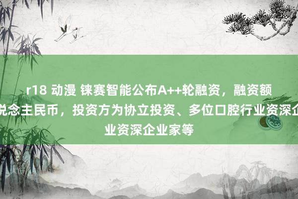 r18 动漫 铼赛智能公布A++轮融资，融资额超亿东说念主民币，投资方为协立投资、多位口腔行业资深企业家等