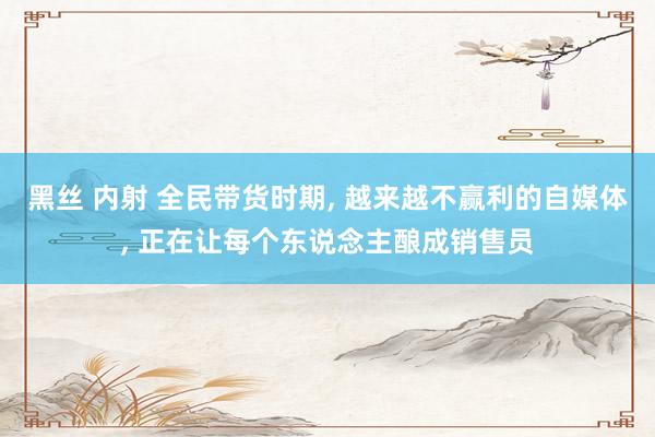 黑丝 内射 全民带货时期, 越来越不赢利的自媒体, 正在让每个东说念主酿成销售员