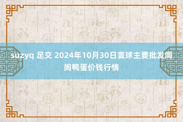 suzyq 足交 2024年10月30日寰球主要批发阛阓鸭蛋价钱行情
