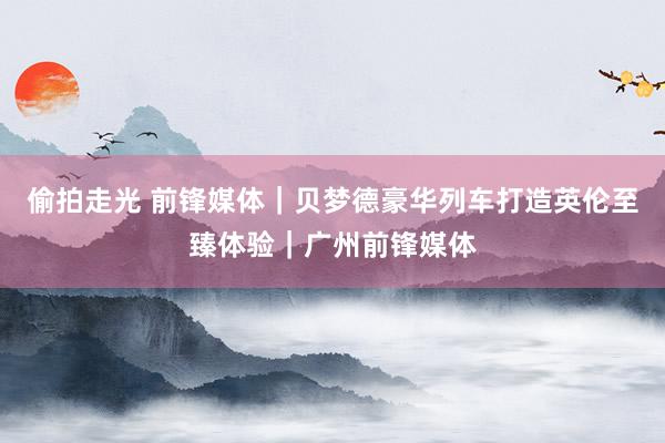 偷拍走光 前锋媒体｜贝梦德豪华列车打造英伦至臻体验｜广州前锋媒体