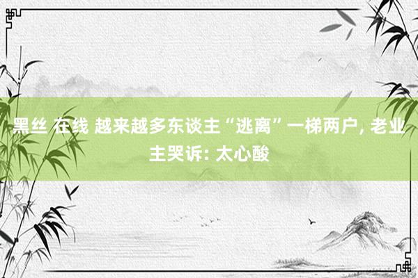 黑丝 在线 越来越多东谈主“逃离”一梯两户, 老业主哭诉: 太心酸