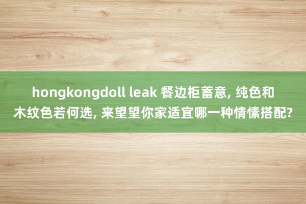 hongkongdoll leak 餐边柜蓄意, 纯色和木纹色若何选, 来望望你家适宜哪一种情愫搭配?