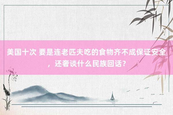 美国十次 要是连老匹夫吃的食物齐不成保证安全，还奢谈什么民族回话？