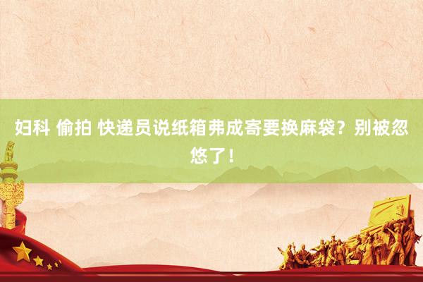 妇科 偷拍 快递员说纸箱弗成寄要换麻袋？别被忽悠了！