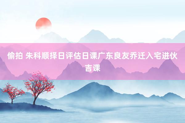 偷拍 朱科顺择日评估日课广东良友乔迁入宅进伙吉课