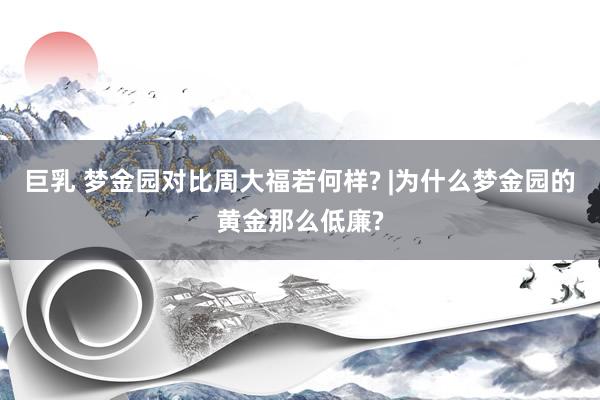 巨乳 梦金园对比周大福若何样? |为什么梦金园的黄金那么低廉?