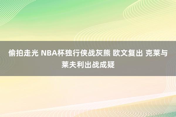 偷拍走光 NBA杯独行侠战灰熊 欧文复出 克莱与莱夫利出战成疑