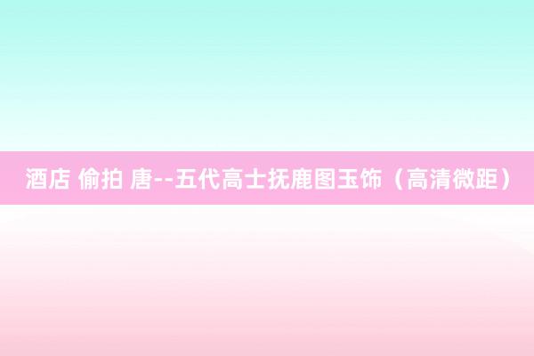 酒店 偷拍 唐--五代高士抚鹿图玉饰（高清微距）