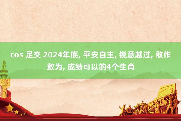 cos 足交 2024年底， 平安自主， 锐意越过， 敢作敢为， 成绩可以的4个生肖