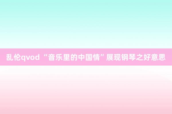 乱伦qvod “音乐里的中国情”展现钢琴之好意思