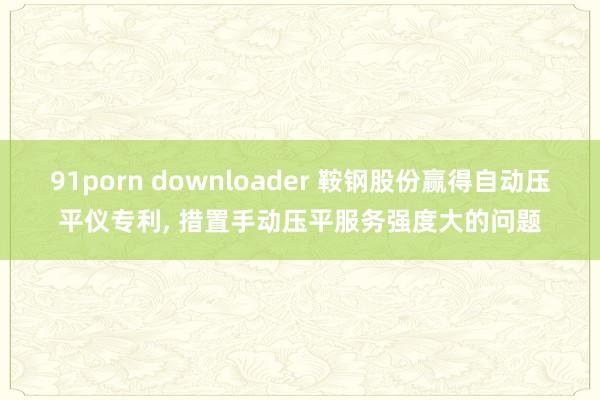 91porn downloader 鞍钢股份赢得自动压平仪专利, 措置手动压平服务强度大的问题