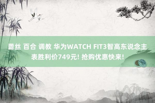 蕾丝 百合 调教 华为WATCH FIT3智高东说念主表胜利价749元! 抢购优惠快来!