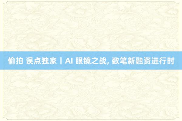 偷拍 误点独家丨AI 眼镜之战, 数笔新融资进行时