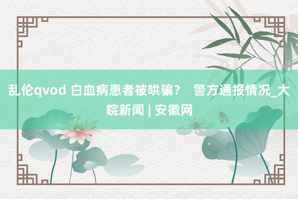 乱伦qvod 白血病患者被哄骗？  警方通报情况_大皖新闻 | 安徽网
