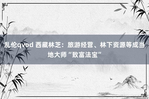 乱伦qvod 西藏林芝：旅游经营、林下资源等成当地大师“致富法宝”