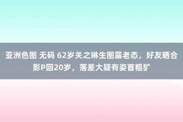 亚洲色图 无码 62岁关之琳生图露老态，好友晒合影P回20岁，落差大疑有姿首粗犷