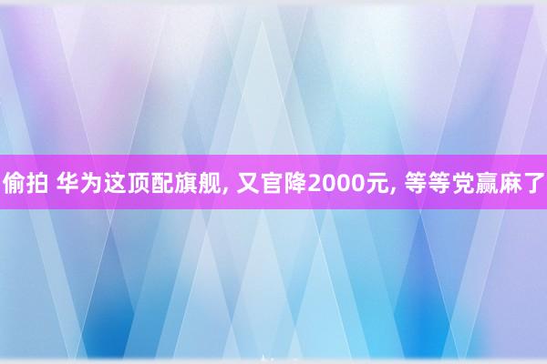 偷拍 华为这顶配旗舰, 又官降2000元, 等等党赢麻了