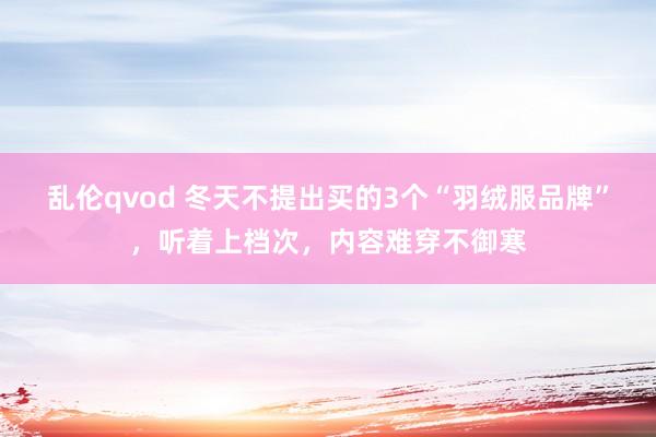 乱伦qvod 冬天不提出买的3个“羽绒服品牌”，听着上档次，内容难穿不御寒