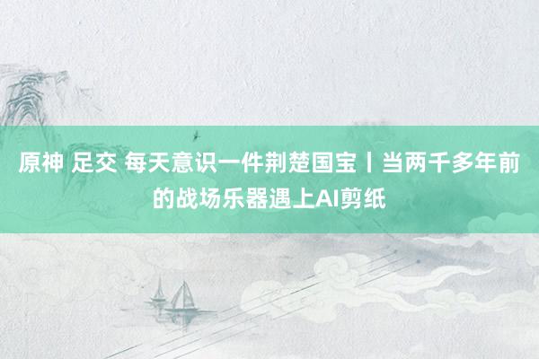 原神 足交 每天意识一件荆楚国宝丨当两千多年前的战场乐器遇上AI剪纸