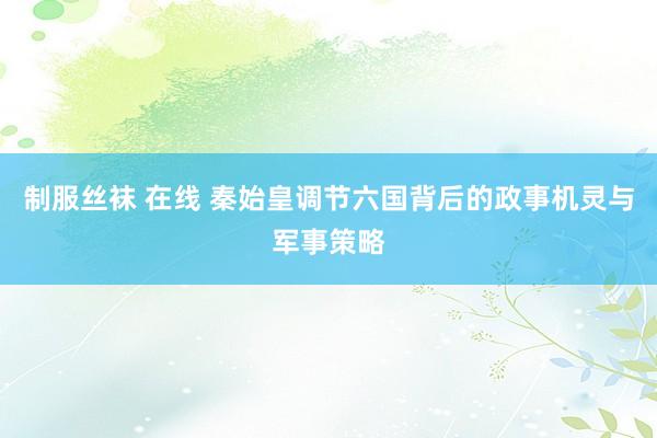 制服丝袜 在线 秦始皇调节六国背后的政事机灵与军事策略