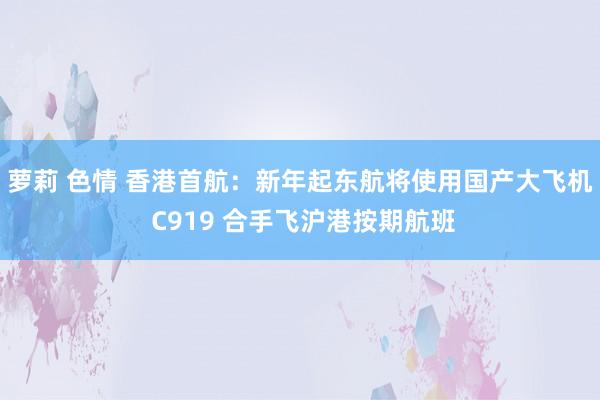 萝莉 色情 香港首航：新年起东航将使用国产大飞机 C919 合手飞沪港按期航班