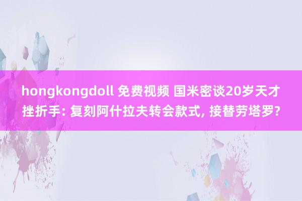 hongkongdoll 免费视频 国米密谈20岁天才挫折手: 复刻阿什拉夫转会款式, 接替劳塔罗?