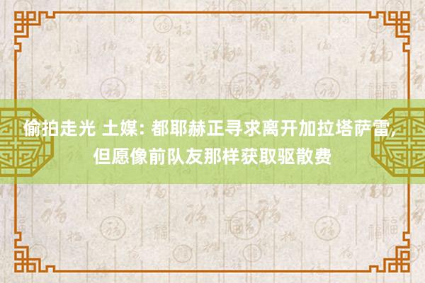 偷拍走光 土媒: 都耶赫正寻求离开加拉塔萨雷, 但愿像前队友那样获取驱散费