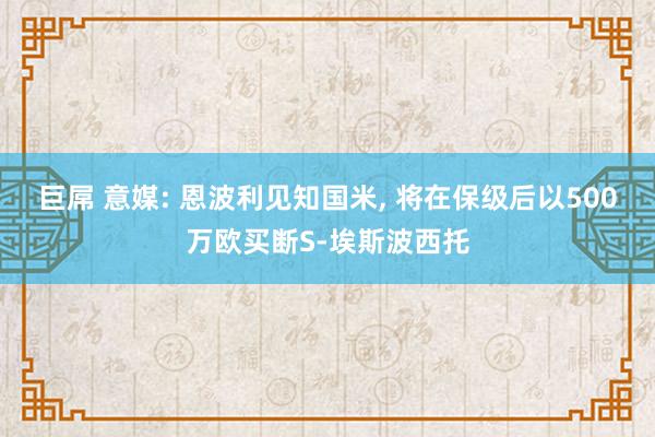 巨屌 意媒: 恩波利见知国米， 将在保级后以500万欧买断S-埃斯波西托