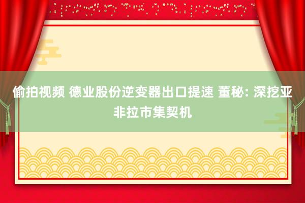 偷拍视频 德业股份逆变器出口提速 董秘: 深挖亚非拉市集契机