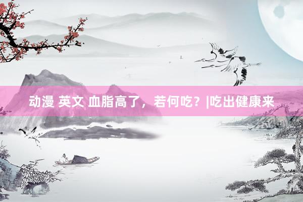 动漫 英文 血脂高了，若何吃？|吃出健康来