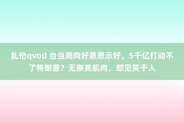 乱伦qvod 台当局向好意思示好，5千亿打动不了特朗普？无奈亮肌肉，却见笑于人