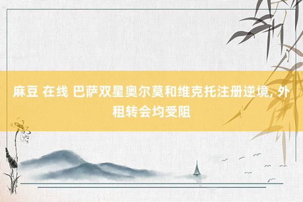 麻豆 在线 巴萨双星奥尔莫和维克托注册逆境, 外租转会均受阻