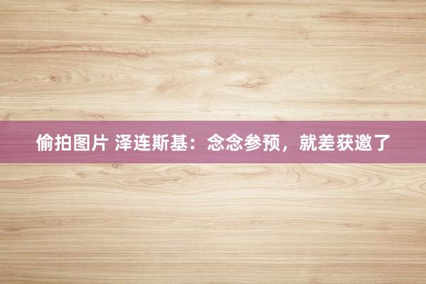 偷拍图片 泽连斯基：念念参预，就差获邀了