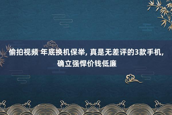 偷拍视频 年底换机保举, 真是无差评的3款手机, 确立强悍价钱低廉