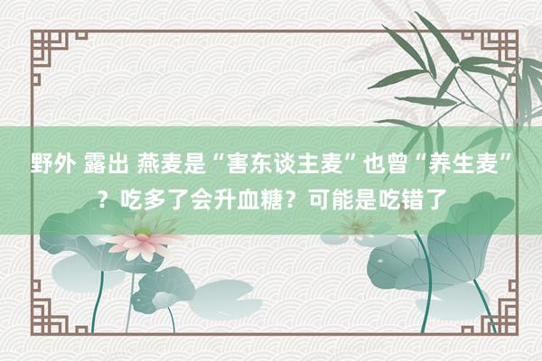 野外 露出 燕麦是“害东谈主麦”也曾“养生麦”？吃多了会升血糖？可能是吃错了
