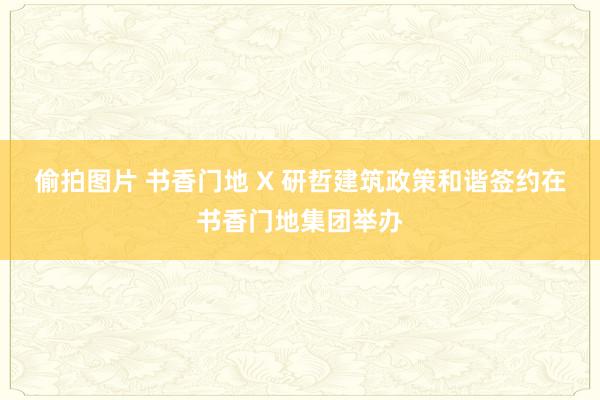 偷拍图片 书香门地 X 研哲建筑政策和谐签约在书香门地集团举办