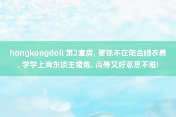 hongkongdoll 第2套房, 矍铄不在阳台晒衣着, 学学上海东谈主缱绻, 高等又好意思不雅!
