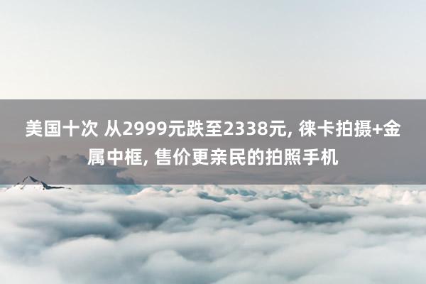 美国十次 从2999元跌至2338元, 徕卡拍摄+金属中框, 售价更亲民的拍照手机