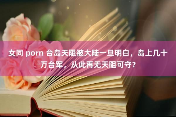 女同 porn 台岛天阻被大陆一旦明白，岛上几十万台军，从此再无天阻可守？